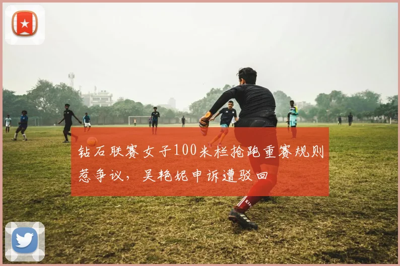 钻石联赛女子100米栏抢跑重赛规则惹争议,吴艳妮申诉遭驳回