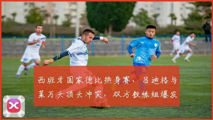 西班牙国家德比热身赛,吕迪格与莱万头顶头冲突,双方教练组爆发群殴致比赛中断
