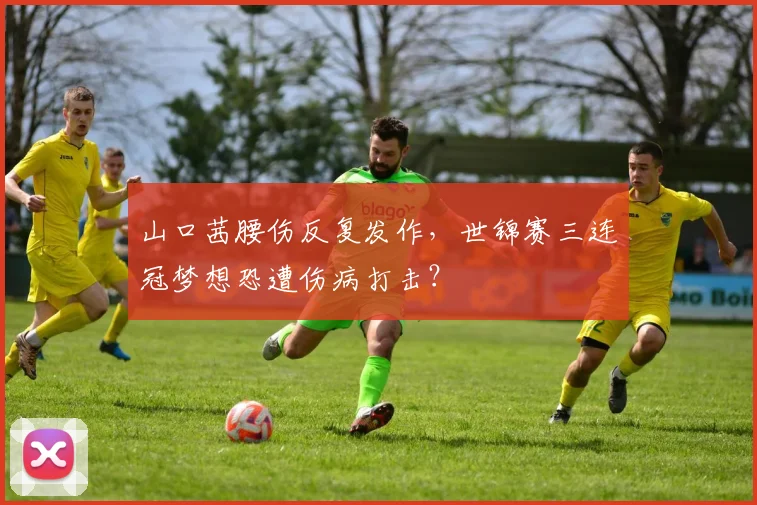 山口茜腰伤反复发作,世锦赛三连冠梦想恐遭伤病打击?