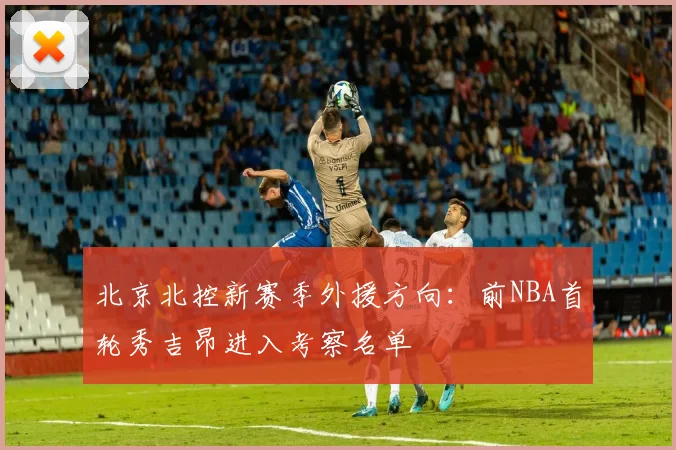 北京北控新赛季外援方向:前NBA首轮秀吉昂进入考察名单