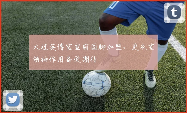 大连英博官宣前国脚加盟，更衣室领袖作用备受期待