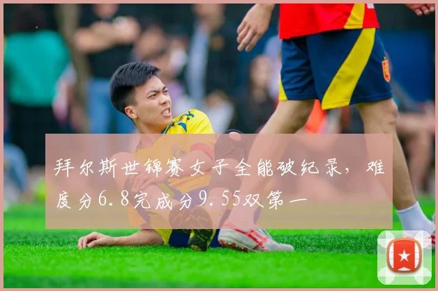 拜尔斯世锦赛女子全能破纪录,难度分6.8完成分9.55双第一