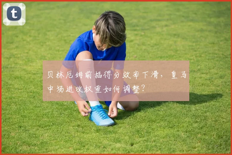 贝林厄姆前插得分效率下滑,皇马中场进攻权重如何调整?