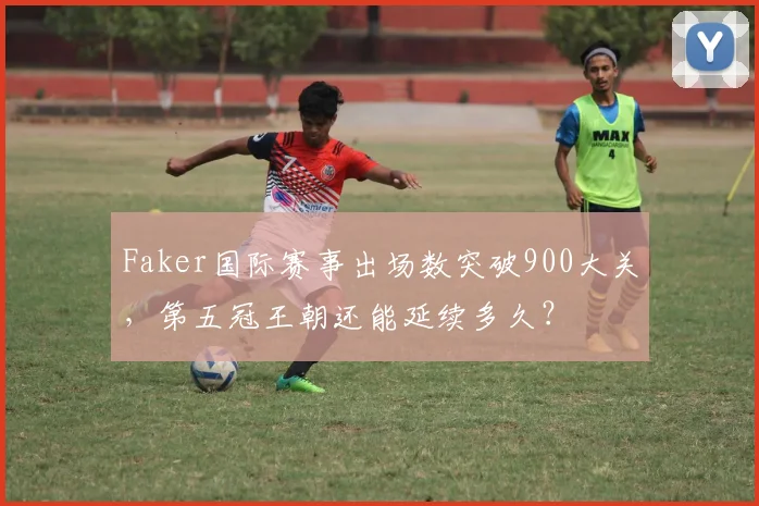 Faker国际赛事出场数突破900大关，第五冠王朝还能延续多久？